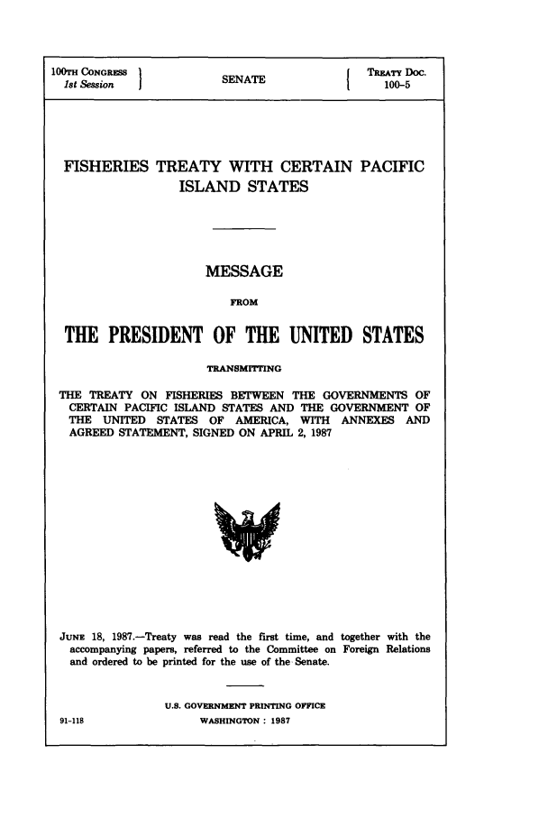 handle is hein.ustreaties/std100005 and id is 1 raw text is: 100TH CONGRESS         SNT                 TREATY Doc.
1st Session          SENATE                 100-5
FISHERIES TREATY WITH CERTAIN PACIFIC
ISLAND STATES
MESSAGE
FROM
THE PRESIDENT OF THE UNITED STATES
TRANSMITTING
THE TREATY ON FISHERIES BETWEEN THE GOVERNMENTS OF
CERTAIN PACIFIC ISLAND STATES AND THE GOVERNMENT OF
THE UNITED STATES OF AMERICA, WITH ANNEXES AND
AGREED STATEMENT, SIGNED ON APRIL 2, 1987

JUNE 18, 1987.-Treaty was read the first time, and together with the
accompanying papers, referred to the Committee on Foreign Relations
and ordered to be printed for the use of the Senate.
U.S. GOVERNMENT PRINTING OFFICE

91-118

WASHINGTON : 1987


