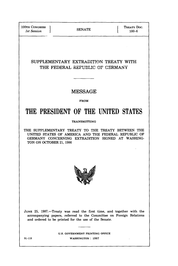 handle is hein.ustreaties/std100006 and id is 1 raw text is: 100TH CONGRESS
1st Session

SENATE

TREATY Doc.
100-6

SUPPLEMENTARY EXTRADITION TREATY WITH
THE FEDERAL RE          E. D   ,  RMANY
MESSAGE
FROM
THE PRESIDENT OF THE UNITED STATES
TRANSMITTING
THE SUPPLEMENTARY TREATY TO THE TREATY BETWEEN THE
UNITED STATES OF AMERICA AND THE FEDERAL REPUBLIC OF
GERMANY CONCERNING EXTRADITION SIGNED AT WASHING-
TON ON OCTOBER 21, 1986

JUNE 25, 1987.-Treaty was read the first time, and together with the
accompanying papers, referred to the Committee on Foreign Relations
and ordered to be printed for the use of the Senate.
U.S. GOVERNMENT PRINTING OFFICE

91-118

WASHINGTON : 1987


