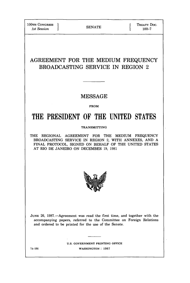 handle is hein.ustreaties/std100007 and id is 1 raw text is: 100TH CONGRESS          SNT                 TREATY Doc.
1st Session           SENATE1               100-7
AGREEMENT FOR THE MEDIUM FREQUENCY
BROADCASTING SERVICE IN REGION 2
MESSAGE
FROM
THE PRESIDENT OF THE UNITED              STATES
TRANSMITTING
THE REGIONAL AGREEMENT FOR THE MEDIUM FREQUENCY
BROADCASTING SERVICE IN REGION 2, WITH ANNEXES, AND A
FINAL PROTOCOL, SIGNED ON BEHALF OF THE UNITED STATES
AT RIO DE JANEIRO ON DECEMBER 19, 1981

JUNE 26, 1987.-Agreement was read the first time, and together with the
accompanying papers, referred to the Committee on Foreign Relations
and ordered to be printed for the use of the Senate.
U.S. GOVERNMENT PRINTING OFFICE

74-586

WASHINGTON : 1987


