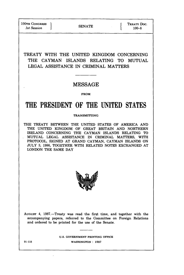 handle is hein.ustreaties/std100008 and id is 1 raw text is: 100TH CONGRESS        SE NAT             TREATY Doc.
1st Session  1                       1    100-8
TREATY WITH THE UNITED KINGDOM CONCERNING
THE CAYMAN ISLANDS RELATING TO MUTUAL
LEGAL ASSISTANCE IN CRIMINAL MATTERS
MESSAGE
FROM
THE PRESIDENT OF THE UNITED STATES
TRANSMIrING
THE TREATY BETWEEN THE UNITED STATES OF AMERICA AND
THE UNITED KINGDOM OF GREAT BRITAIN AND NORTHERN
IRELAND CONCERNING THE CAYMAN ISLANDS RELATING TO
MUTUAL LEGAL ASSISTANCE IN CRIMINAL MATTERS, WITH
PROTOCOL, SIGNED AT GRAND CAYMAN, CAYMAN ISLANDS ON
JULY 3, 1986, TOGETHER WITH RELATED NOTES EXCHANGED AT
LONDON THE SAME DAY

AUGUST 4, 1987.-Treaty was read the first time, and together with the
accompanying papers, referred to the Committee on Foreign Relations
and ordered to be printed for the use of the Senate.
U.S. GOVERNMENT PRINTING OFFICE
91-118                    WASHINGTON : 1987


