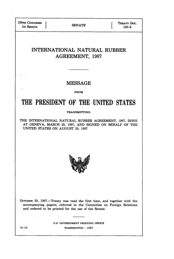 handle is hein.ustreaties/std100009 and id is 1 raw text is: lOOTH'CONGRESS 1          A                TREATY Doc.
1st Session           SENATE1               100-9
INTERNATIONAL NATURAL RUBBER
AGREEMENT, 1987
MESSAGE
FROM
THE PRESIDENT OF THE UNITED              STATES
TRANSMITTING
THE INTERNATIONAL NATURAL RUBBER AGREEMENT, 1987, DONE
AT GENEVA, MARCH 20, 1987, AND SIGNED ON BEHALF OF THE
UNITED STATES ON AUGUST 28, 1987

OCTOBER 20, 1987.-Treaty was read the first time, and together with the
accompanying papers, referred to the Committee on Foreign Relations
and ordered to be printed for the use of the Senate.
U.S. GOVERNMENT PRINTING OFFICE
19-118                    WASHINGTON: 1987


