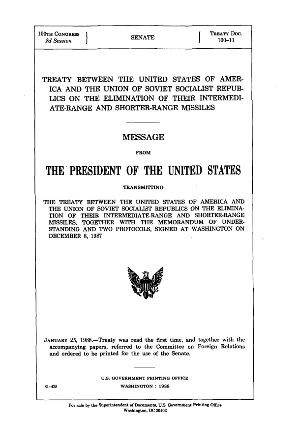 handle is hein.ustreaties/std100011 and id is 1 raw text is: 100TH CONGRESS        SENATE             TREATY Doc.
2d Session  IN1                          100-11
TREATY BETWEEN THE UNITED STATES OF AMER-
ICA AND THE UNION OF SOVIET SOCIALIST REPUB-
LICS ON THE ELIMINATION OF THEIR INTERMEDI-
ATE-RANGE AND SHORTER-RANGE MISSILES
MESSAGE
FROM
THE PRESIDENT OF THE UNITED STATES
TRANSMITTING
THE TREATY BETWEEN THE UNITED STATES OF AMERICA AND
THE UNION OF SOVIET SOCIALIST REPUBLICS ON THE ELIMINA-
TION OF THEIR INTERMEDIATE-RANGE AND SHORTER-RANGE
MISSILES, TOGETHER WITH THE MEMORANDUM OF UNDER-
STANDING AND TWO PROTOCOLS, SIGNED AT WASHINGTON ON
DECEMBER 8, 1987

JANUARY 25, 1988.-Treaty was read the first time, and together with the
accompanying papers, referred to the Committee on Foreign Relations
and ordered to be printed for the use of the Senate.
U.S. GOVERNMENT PRINTING OFFICE

81-428

WASHINGTON: 1988

For sale by the Superintendent of Documents, U.S. Government Printing Office
Washington, DC 20402


