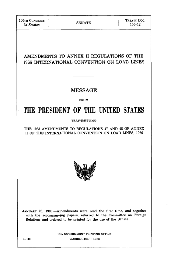 handle is hein.ustreaties/std100012 and id is 1 raw text is: 100TH CONGRESS       SENAT             TREATY Doc.
2d Session  1EAE100-12
AMENDMENTS TO ANNEX II REGULATIONS OF THE
1966 INTERNATIONAL CONVENTION ON LOAD LINES
MESSAGE
FROM
THE PRESIDENT OF THE UNITED STATES
TRANSMITTING
THE 1983 AMENDMENTS TO REGULATIONS 47 AND 48 OF ANNEX
II OF THE INTERNATIONAL CONVENTION ON LOAD LINES, 1966

JANUARY 26, 1988.-Amendments were read the first time, and together
with the accompanying papers, referred to the Committee on Foreign
Relations and ordered to be printed for the use of the Senate.
U.S. GOVERNMENT PRINTING OFFICE

19-118

WASHINGTON : 1988


