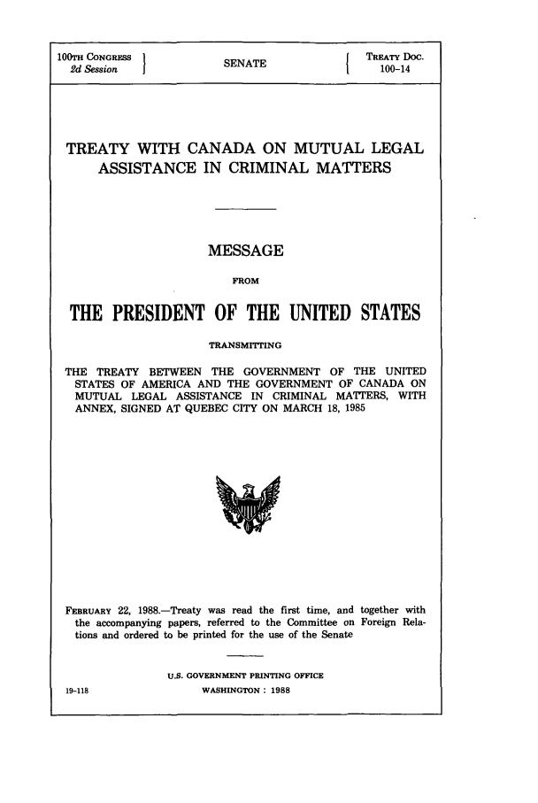 handle is hein.ustreaties/std100014 and id is 1 raw text is: 100TH CONGRESS                  SENATE                     TREATY Doc.
2d Session    1                 N                          100-14

TREATY WITH CANADA ON MUTUAL LEGAL
ASSISTANCE IN CRIMINAL MATTERS
MESSAGE
FROM
THE PRESIDENT OF THE UNITED STATES
TRANSMITTING
THE TREATY BETWEEN THE GOVERNMENT OF THE UNITED
STATES OF AMERICA AND THE GOVERNMENT OF CANADA ON
MUTUAL LEGAL ASSISTANCE IN CRIMINAL MATERS, WITH
ANNEX, SIGNED AT QUEBEC CITY ON MARCH 18, 1985

FEBRUARY 22, 1988.-Treaty was read the first time, and together with
the accompanying papers, referred to the Committee on Foreign Rela-
tions and ordered to be printed for the use of the Senate
U.S. GOVERNMENT PRINTING OFFICE
19-118                    WASHINGTON: 1988


