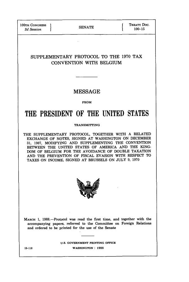 handle is hein.ustreaties/std100015 and id is 1 raw text is: 100TH CONGRESS }I{ TREATY Doc.
2d Session           SENATE               100-15
SUPPLEMENTARY PROTOCOL TO THE 1970 TAX
CONVENTION WITH BELGIUM
MESSAGE
FROM
THE PRESIDENT OF THE UNITED STATES
TRANSMITTING
THE SUPPLEMENTARY PROTOCOL, TOGETHER WITH A RELATED
EXCHANGE OF NOTES, SIGNED AT WASHINGTON ON DECEMBER
31, 1987, MODIFYING AND SUPPLEMENTING THE CONVENTION
BETWEEN THE UNITED STATES OF AMERICA AND THE KING-
DOM OF BELGIUM FOR THE AVOIDANCE OF DOUBLE TAXATION
AND THE PREVENTION OF FISCAL EVASION WITH RESPECT TO
TAXES ON INCOME, SIGNED AT BRUSSELS ON JULY 9, 1970

MARCH 1, 1988.-Protocol was read the first time, and together with the
accompanying papers, referred to the Committee on Foreign Relations
and ordered to be printed for the use of the Senate
U.S. GOVERNMENT PRINTING OFFICE

WASHINGTON : 1988

19-118


