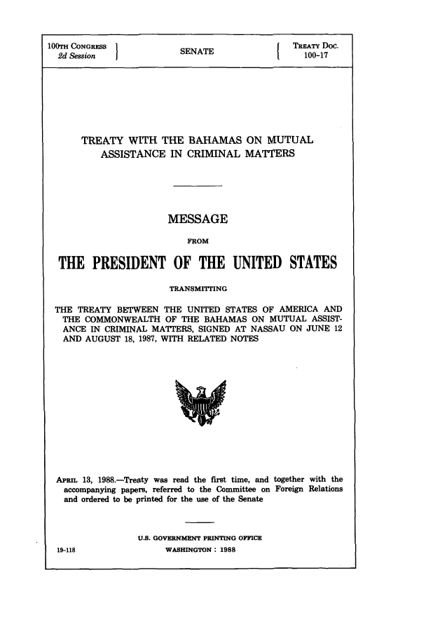 handle is hein.ustreaties/std100017 and id is 1 raw text is: 100TH CONGRESS }                        I TREATY Doc.
2d Session           SENATE                100-17
TREATY WITH THE BAHAMAS ON MUTUAL
ASSISTANCE IN CRIMINAL MATTERS
MESSAGE
FROM
THE PRESIDENT OF THE UNITED             STATES
TRANSMITTING
THE TREATY BETWEEN THE UNITED STATES OF AMERICA AND
THE COMMONWEALTH OF THE BAHAMAS ON MUTUAL ASSIST-
ANCE IN CRIMINAL MATTERS, SIGNED AT NASSAU ON JUNE 12
AND AUGUST 18, 1987, WITH RELATED NOTES

APRIL 13, 1988.-Treaty was read the first time, and together with the
accompanying papers, referred to the Committee on Foreign Relations
and ordered to be printed for the use of the Senate
U.S. GOVERNMENT PRINTING OFFICE

19-118

WASHINGTON : 1988


