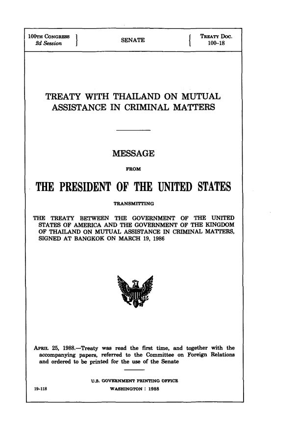 handle is hein.ustreaties/std100018 and id is 1 raw text is: 100TH CONGRESS 1N{ TREATY Doc.
2d Session           SENATE                 100-18
TREATY WITH THAILAND ON MUTUAL
ASSISTANCE IN CRIMINAL MATTERS
MESSAGE
FROM
THE PRESIDENT OF THE UNITED STATES
TRANSMrTTING
THE TREATY BETWEEN THE GOVERNMENT OF THE UNITED
STATES OF AMERICA AND THE GOVERNMENT OF THE KINGDOM
OF THAILAND ON MUTUAL ASSISTANCE IN CRIMINAL MATTERS,
SIGNED AT BANGKOK ON MARCH 19, 1986

APRmI 25, 1988.-Treaty was read the first time, and together with the
accompanying papers, referred to the Committee on Foreign Relations
and ordered to be printed for the use of the Senate
US. GOVEnRNIME   PRING o0nCE

19-118

WASHINGTON : 1988


