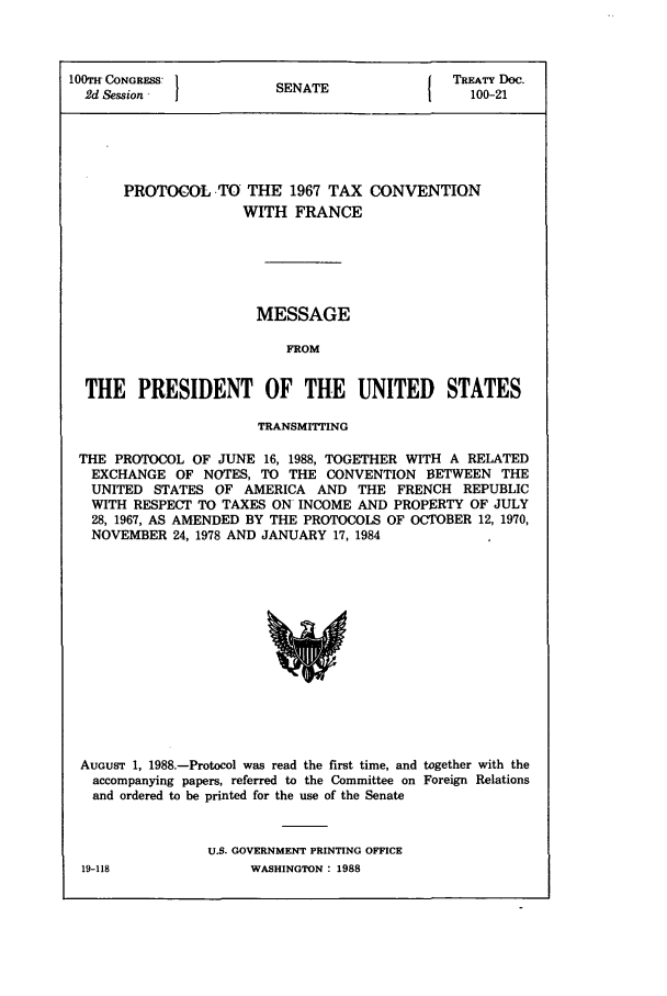 handle is hein.ustreaties/std100021 and id is 1 raw text is: 100TH CONGRESS         SENATE             TREATY Doc.
2d Session                                100-21
PROTOCOL TO THE 1967 TAX CONVENTION
WITH FRANCE
MESSAGE
FROM
THE PRESIDENT OF THE UNITED STATES
TRANSMITTING
THE PROTOCOL OF JUNE 16, 1988, TOGETHER WITH A RELATED
EXCHANGE OF NOTES, TO THE CONVENTION BETWEEN THE
UNITED STATES OF AMERICA AND THE FRENCH REPUBLIC
WITH RESPECT TO TAXES ON INCOME AND PROPERTY OF JULY
28, 1967, AS AMENDED BY THE PROTOCOLS OF OCTOBER 12, 1970,
NOVEMBER 24, 1978 AND JANUARY 17, 1984

AUGUST 1, 1988.-Protocol was read the first time, and together with the
accompanying papers, referred to the Committee on Foreign Relations
and ordered to be printed for the use of the Senate
U.S. GOVERNMENT PRINTING OFFICE

19-118

WASHINGTON : 1988


