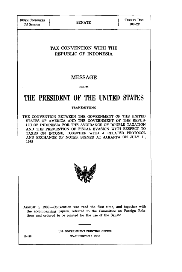 handle is hein.ustreaties/std100022 and id is 1 raw text is: 100TH CONGRESS         SNT                 TREATY Doc.
2d Session           SENATE                100-22
TAX CONVENTION WITH THE
REPUBLIC OF INDONESIA
MESSAGE
FROM
THE PRESIDENT OF THE UNITED STATES
TRANSMITrING
THE CONVENTION BETWEEN THE GOVERNMENT OF THE UNITED
STATES OF AMERICA AND THE GOVERNMENT OF THE REPUB-
LIC OF INDONESIA FOR THE AVOIDANCE OF DOUBLE TAXATION
AND THE PREVENTION OF FISCAL EVASION WITH RESPECT TO
TAXES ON INCOME, TOGETHER WITH A RELATED PROTOCOL
AND EXCHANGE OF NOTES, SIGNED AT JAKARTA ON JULY 11,
1988

AUGUST 5, 1988.-Convention was read the first time, and together with
the accompanying papers, referred to the Committee on Foreign Rela-
tions and ordered to be printed for the use of the Senate
U.S. GOVERNMENT PRINTING OFFICE

WASHINGTON : 1988

19-118


