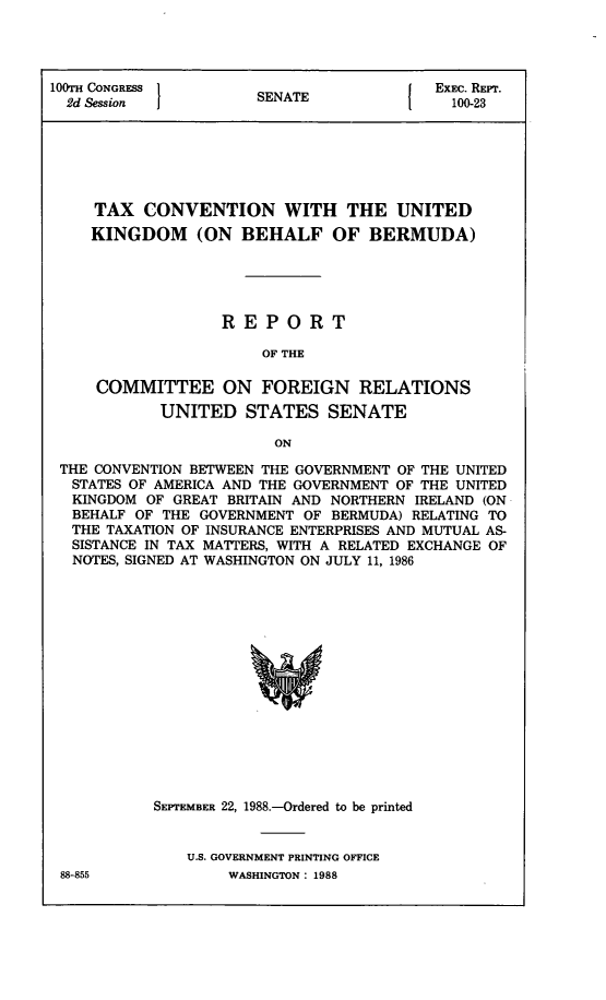 handle is hein.ustreaties/std100023 and id is 1 raw text is: 




100TH CONGRESS                           ExEc. REPr.
  2d ssion            SENATE1             100-23






     TAX  CONVENTION WITH THE UNITED
     KINGDOM (ON BEHALF OF BERMUDA)





                  REPORT

                      OF THE

     COMMITTEE ON FOREIGN RELATIONS
            UNITED   STATES  SENATE

                        ON

 THE CONVENTION BETWEEN THE GOVERNMENT OF THE UNITED
 STATES OF AMERICA AND THE GOVERNMENT OF THE UNITED
 KINGDOM  OF GREAT BRITAIN AND NORTHERN IRELAND (ON
 BEHALF  OF THE GOVERNMENT OF BERMUDA) RELATING TO
 THE  TAXATION OF INSURANCE ENTERPRISES AND MUTUAL AS-
 SISTANCE IN TAX MATTERS, WITH A RELATED EXCHANGE OF
 NOTES, SIGNED AT WASHINGTON ON JULY 11, 1986
















           SEPTEMBER 22, 1988.-Ordered to be printed


U.S. GOVERNMENT PRINTING OFFICE
    WASHINGTON: 1988


88-855


