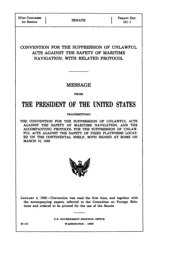handle is hein.ustreaties/std101001 and id is 1 raw text is: 101ST CONGRESS 1         A                TREATY Doc.
1st Session          SENATE               101-1
CONVENTION FOR THE SUPPRESSION OF UNLAWFUL
ACTS AGAINST THE SAFETY OF MARITIME
NAVIGATION, WITH RELATED PROTOCOL
MESSAGE
FROM
THE PRESIDENT OF THE UNITED STATES
TRANSMIrMING
THE CONVENTION FOR THE SUPPRESSION OF UNLAWFUL ACTS
AGAINST THE SAFETY OF MARITIME NAVIGATION, AND THE
ACCOMPANYING PROTOCOL FOR THE SUPPRESSION OF UNLAW-
FUL ACTS AGAINST THE SAFETY OF FIXED PLATFORMS LOCAT-
ED ON THE CONTINENTAL SHELF, BOTH SIGNED AT ROME ON
MARCH 10, 1988

JANuARY 4, 1989.-Convention was read the first time, and together with
the accompanying papers, referred to the Committee on Foreign Rela-
tions and ordered to be printed for the use of the Senate
U.S. GOVERNMENT PRINTING OFFICE
29-118                    WASHINGTON : 1989


