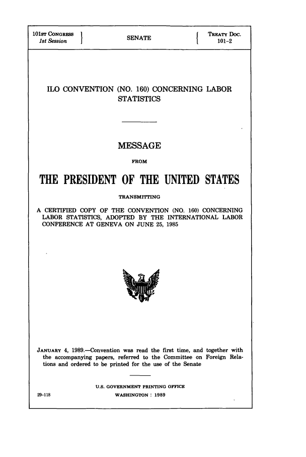 handle is hein.ustreaties/std101002 and id is 1 raw text is: 101sT CONGRESS                SNT                       TREATY Doc.
1st Session                 SENATE                        101-2

ILO CONVENTION

(NO. 160) CONCERNING LABOR
STATISTICS

MESSAGE
FROM
THE PRESIDENT OF THE UNITED STATES
TRANSMITTING
A CERTIFIED COPY OF THE CONVENTION (NO. 160) CONCERNING
LABOR STATISTICS, ADOPTED BY THE INTERNATIONAL LABOR
CONFERENCE AT GENEVA ON JUNE 25, 1985

JANUARY 4, 1989.-Convention was read the first time, and together with
the accompanying papers, referred to the Committee on Foreign Rela-
tions and ordered to be printed for the use of the Senate
U.S. GOVERNMENT PRINTING OFFICE

29-118

WASHINGTON : 1989


