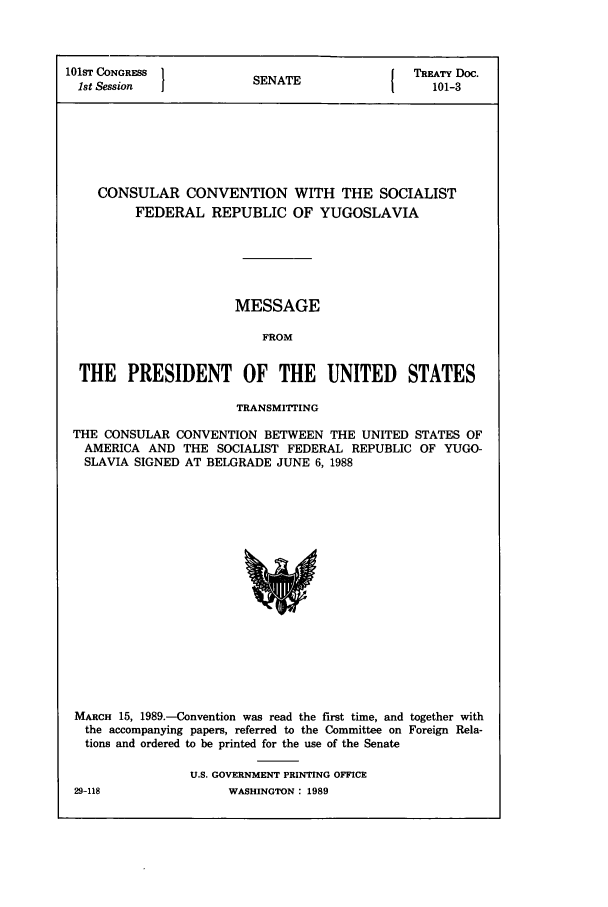 handle is hein.ustreaties/std101003 and id is 1 raw text is: 101ST CONGRESS        SENATE             TR'TY Doc.
1st Session          SA1                  101-3
CONSULAR CONVENTION WITH THE SOCIALIST
FEDERAL REPUBLIC OF YUGOSLAVIA
MESSAGE
FROM
THE PRESIDENT OF THE UNITED STATES
TRANSMITrING
THE CONSULAR CONVENTION BETWEEN THE UNITED STATES OF
AMERICA AND THE SOCIALIST FEDERAL REPUBLIC OF YUGO-
SLAVIA SIGNED AT BELGRADE JUNE 6, 1988

MARCH 15, 1989.-Convention was read the first time, and together with
the accompanying papers, referred to the Committee on Foreign Rela-
tions and ordered to be printed for the use of the Senate
U.S. GOVERNMENT PRINTING OFFICE

WASHINGTON  1989

29-118



