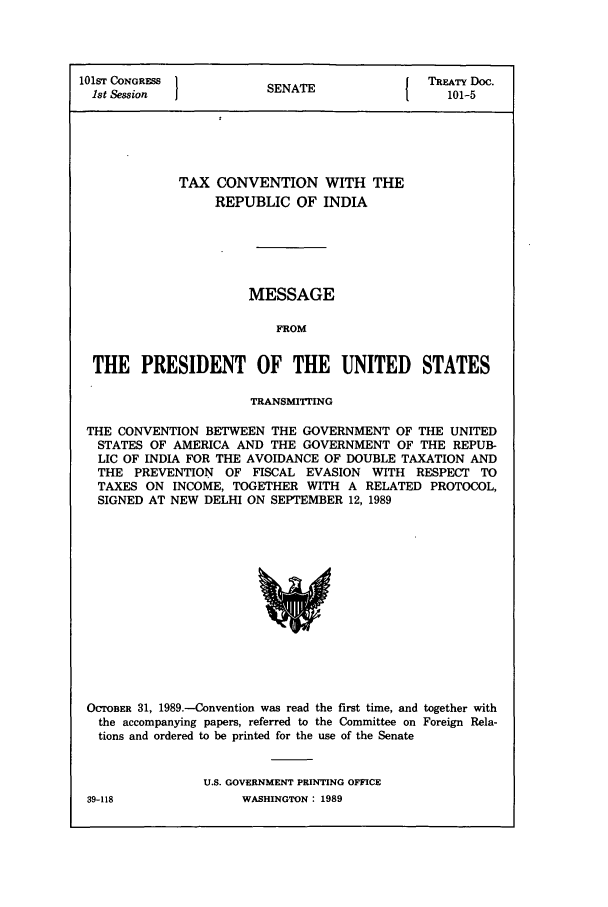 handle is hein.ustreaties/std101005 and id is 1 raw text is: 101ST CONGRESS 1          A               TREATY Doc.
1st Session          SENATE                101-5
TAX CONVENTION WITH THE
REPUBLIC OF INDIA
MESSAGE
FROM
THE PRESIDENT OF THE UNITED STATES
TRANSMITTING
THE CONVENTION BETWEEN THE GOVERNMENT OF THE UNITED
STATES OF AMERICA AND THE GOVERNMENT OF THE REPUB-
LIC OF INDIA FOR THE AVOIDANCE OF DOUBLE TAXATION AND
THE PREVENTION OF FISCAL EVASION WITH RESPECT TO
TAXES ON INCOME, TOGETHER WITH A RELATED PROTOCOL,
SIGNED AT NEW DELHI ON SEPTEMBER 12, 1989

OCTOBER 31, 1989.-Convention was read the first time, and together with
the accompanying papers, referred to the Committee on Foreign Rela-
tions and ordered to be printed for the use of the Senate
U.S. GOVERNMENT PRINTING OFFICE
39-118                    WASHINGTON: 1989


