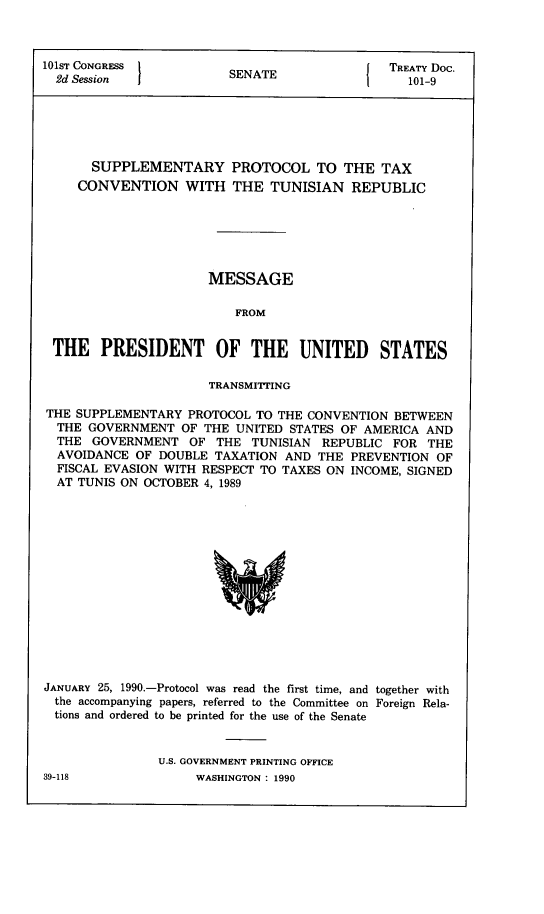 handle is hein.ustreaties/std101009 and id is 1 raw text is: 



101ST CONGRESS           S                     TREATY Doc.
  2d Session             SENATE             1    101-9






       SUPPLEMENTARY PROTOCOL TO THE TAX
     CONVENTION WITH THE TUNISIAN REPUBLIC






                      MESSAGE

                          FROM


 THE PRESIDENT OF THE UNITED STATES

                      TRANSMITTING

THE SUPPLEMENTARY   PROTOCOL TO THE CONVENTION BETWEEN
  THE GOVERNMENT   OF THE UNITED STATES OF AMERICA  AND
  THE  GOVERNMENT   OF THE  TUNISIAN  REPUBLIC FOR  THE
  AVOIDANCE  OF DOUBLE TAXATION  AND THE  PREVENTION OF
  FISCAL EVASION WITH RESPECT TO TAXES ON INCOME, SIGNED
  AT TUNIS ON OCTOBER 4, 1989















JANUARY 25, 1990.-Protocol was read the first time, and together with
  the accompanying papers, referred to the Committee on Foreign Rela-
  tions and ordered to be printed for the use of the Senate


                U.S. GOVERNMENT PRINTING OFFICE


39-118


WASHINGTON : 1990


