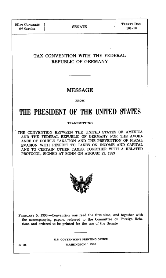 handle is hein.ustreaties/std101010 and id is 1 raw text is: 




101ST CONGRESS           SEAETREATY Doc.
  2d Session             SENATE                 101-10






        TAX  CONVENTION WITH THE FEDERAL
                REPUBLIC  OF  GERMANY






                      MESSAGE

                          FROM


  THE   PRESIDENT OF THE UNITED STATES

                       TRANSMITTING

 THE  CONVENTION BETWEEN  THE UNITED STATES OF  AMERICA
   AND THE  FEDERAL REPUBLIC OF GERMANY  FOR THE AVOID-
   ANCE OF DOUBLE TAXATION AND THE PREVENTION OF FISCAL
   EVASION WITH RESPECT TO TAXES ON INCOME  AND CAPITAL
   AND TO CERTAIN OTHER TAXES, TOGETHER WITH  A RELATED
   PROTOCOL, SIGNED AT BONN ON AUGUST 29, 1989














   FEBRUARY 5, 1990.-Convention was read the first time, and together with
   the accompanying papers, referred to the Committee on Foreign Rela-
   tions and ordered to be printed for the use of the Senate



                 U.S. GOVERNMENT PRINTING OFFICE


WASHINGTON : 1990


39-118



