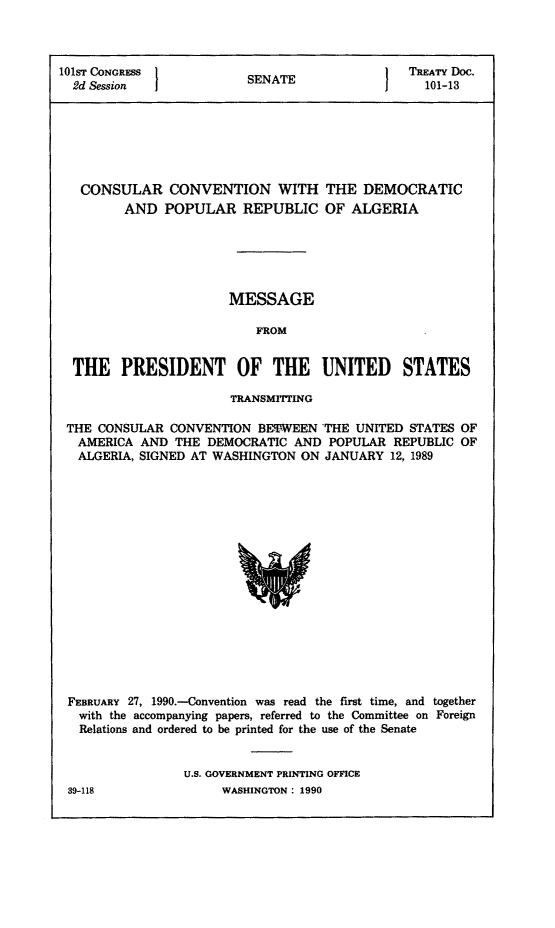handle is hein.ustreaties/std101013 and id is 1 raw text is: 




101ST CONGRESS
  2d Session


CONSULAR CONVENTION WITH
      AND  POPULAR REPUBLIC


THE  DEMOCRATIC
OF  ALGERIA


                      MESSAGE

                          FROM


 THE   PRESIDENT OF THE UNITED STATES

                      TRANSMITTING

THE CONSULAR  CONVENTION  BETWEEN  THE UNITED  STATES OF
  AMERICA AND  THE DEMOCRATIC  AND  POPULAR  REPUBLIC OF
  ALGERIA, SIGNED AT WASHINGTON ON JANUARY  12, 1989


















  FEBRUARY 27, 1990.-Convention was read the first time, and together
  with the accompanying papers, referred to the Committee on Foreign
  Relations and ordered to be printed for the use of the Senate


                 U.S. GOVERNMENT PRINTING OFFICE


SENATE


I


TREATY Doc.
  101-13


WASHINGTON : 1990


39-118


