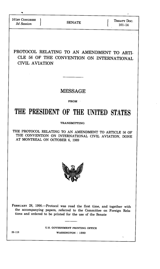 handle is hein.ustreaties/std101014 and id is 1 raw text is: 



101ST CONGRESS
  2d Session


SENATE


I


TREATY Doc.
  101-14


PROTOCOL RELATING TO AN AMENDMENT TO ARTI-
   CLE  56 OF  THE  CONVENTION ON INTERNATIONAL
   CIVIL AVIATION






                       MESSAGE

                          FROM


 THE PRESIDENT OF THE UNITED STATES

                       TRANSMITTING

THE  PROTOCOL RELATING TO AN AMENDMENT   TO ARTICLE 56 OF
  THE CONVENTION  ON  INTERNATIONAL CIVIL AVIATION, DONE
  AT MONTREAL  ON OCTOBER 6, 1989
















FEBRUARY 28, 1990.-Protocol was read the first time, and together with
the  accompanying papers, referred to the Committee on Foreign Rela-
tions and ordered to be printed for the use of the Senate


               U.S. GOVERNMENT PRINTING OFFICE


39-118


WASHINGTON : 1990


