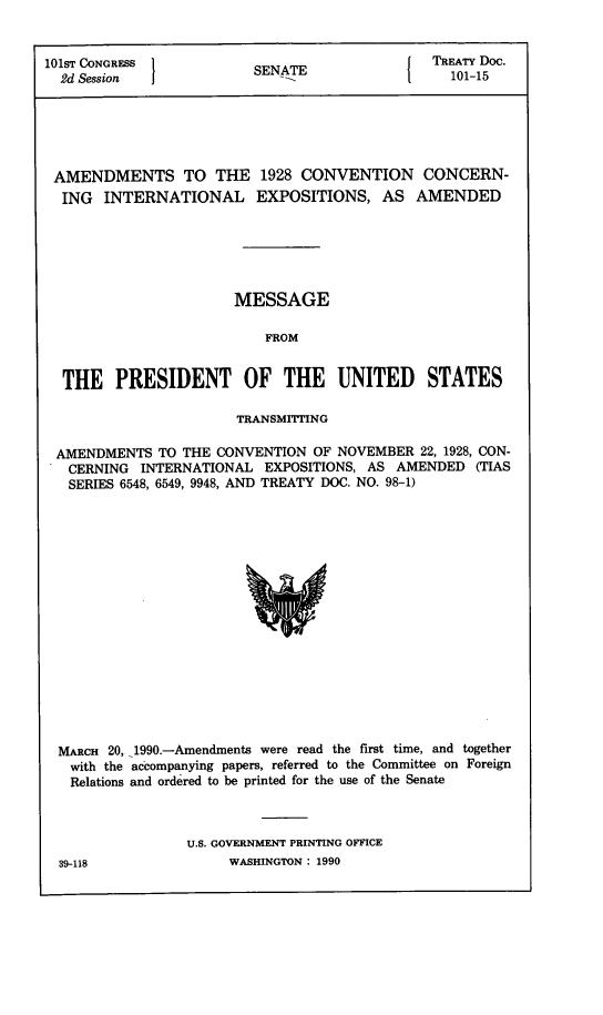 handle is hein.ustreaties/std101015 and id is 1 raw text is: 


101ST CONGRESS           SENATE                TREATY Doc.
  2d Session 1                              [    101-15






  AMENDMENTS TO THE 1928 CONVENTION CONCERN-
  ING  INTERNATIONAL EXPOSITIONS, AS AMENDED






                       MESSAGE

                           FROM


  THE PRESIDENT OF THE UNITED STATES

                       TRANSMITTING

 AMENDMENTS   TO THE CONVENTION  OF NOVEMBER  22, 1928, CON-
   CERNING  INTERNATIONAL  EXPOSITIONS, AS AMENDED  (TIAS
   SERIES 6548, 6549, 9948, AND TREATY DOC. NO. 98-1)

















   MARCH 20, 1990.-Amendments were read the first time, and together
   with the accompanying papers, referred to the Committee on Foreign
   Relations and ordered to be printed for the use of the Senate



                 U.S. GOVERNMENT PRINTING OFFICE


WASHINGTON : 1990


39-118


