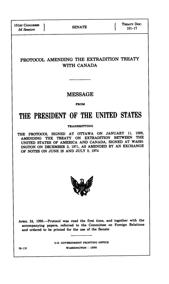 handle is hein.ustreaties/std101017 and id is 1 raw text is: 




101sT CONGRESS                TREATY Doc.
  2d Session             SENATE                 101-17






  PROTOCOL AMENDING THE EXTRADITION TREATY
                     WITH  CANADA






                     MESSAGE

                          FROM


  THE   PRESIDENT OF THE UNITED STATES

                       TRANSMITTING

 THE  PROTOCOL  SIGNED AT  OTTAWA  ON  JANUARY  11, 1988,
   AMENDING  THE  TREATY  ON  EXTRADITION BETWEEN   THE
   UNITED STATES OF AMERICA AND CANADA, SIGNED AT WASH-
   INGTON ON DECEMBER 3, 1971, AS AMENDED BY AN EXCHANGE
   OF NOTES ON JUNE 28 AND JULY 9, 1974















   APRIL 24, 1990.-Protocol was read the first time, and together with the
   accompanying papers, referred to the Committee on Foreign Relations
   and ordered to be printed for the use of the Senate


                 U.S. GOVERNMENT PRINTING OFFICE


WASHINGTON : 1990


39-118


