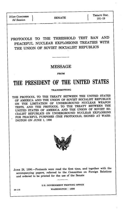 handle is hein.ustreaties/std101019 and id is 1 raw text is: 



              NGREI TEATY DOC.
101ST CONGRESS         SENATE               10 1-19
  2d Session II





  PROTOCOLS  TO  THE  THRESHOLD TEST BAN AND
  PEACEFUL   NUCLEAR   EXPLOSIONS  TREATIES  WITH
  THE  UNION  OF SOVIET  SOCIALIST REPUBLICS





                     MESSAGE

                        FROM


  THE   PRESIDENT OF THE UNITED STATES

                     TRANSMITTNG

  THE PROTOCOL TO THE TREATY BETWEEN THE UNITED STATES
  OF  AMERICA AND THE UNION OF SOVIET SOCIALIST REPUBLICS
  ON  THE LIMITATION OF UNDERGROUND NUCLEAR WEAPON
  TESTS, AND THE PROTOCOL TO THE TREATY BETWEEN THE
  UNITED STATES .OF AMERICA AND THE UNION OF SOVIET SO-
  CIALIST REPUBLICS ON UNDERGROUND NUCLEAR EXPLOSIONS
  FOR  PEACEFUL PURPOSES (THE PROTOCOLS), SIGNED AT WASH-
  INGTON ON JUNE 1, 1990














  JUNE 28, 1990.-Protocols were read the first time, and together with the
    accompanying papers, referred to the Committee on Foreign Relations
    and ordered to be printed for the use of the Senate


                U.S. GOVERNMENT PRINTING OFFICE
  39-118             WASHINGTON : 1990


