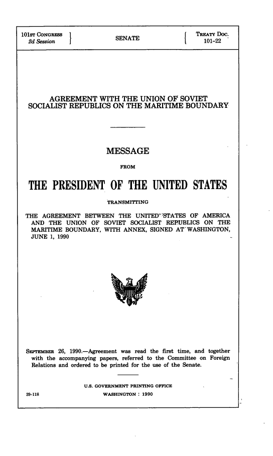 handle is hein.ustreaties/std101022 and id is 1 raw text is: 



101sT CONGRESS          SEAETREATY Doc.
  2d Session             SENATE                101-22








       AGREEMENT WITH THE UNION OF SOVIET
  SOCIALIST REPUBLICS   ON THE  MARITIME   BOUNDARY






                      MESSAGE

                          FROM


  THE   PRESIDENT OF THE UNITED STATES

                      TRANSMITTING

 THE AGREEMENT  BETWEEN  THE  UNITEDIYSTATES OF AMERICA
   AND THE  UNION OF SOVIET SOCIALIST REPUBLICS ON THE
   MARITIME BOUNDARY, WITH ANNEX, SIGNED AT-WASHINGTON,
   JUNE 1, 1990
















 SEPTEMBER 26, 1990.-Agreement was read the first time, and together
   with the accompanying papers, referred to the Committee on Foreign
   Relations and ordered to be printed for the use of the Senate.


                U.S. GOVERNMENT PRINTING OFFICE


39-118


WASHINGTON : 1990


