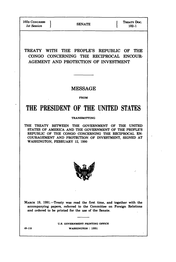 handle is hein.ustreaties/std102001 and id is 1 raw text is: 102D CONGRESS 1                       { TREATY Doc.
1st Session         SENATE               102-1
TREATY WITH THE PEOPLE'S REPUBLIC OF THE
CONGO CONCERNING THE RECIPROCAL ENCOUR-
AGEMENT AND PROTECTION OF INVESTMENT
MESSAGE
FROM
THE PRESIDENT OF THE UNITED STATES
TRANSMITTING
THE TREATY BETWEEN THE GOVERNMENT OF THE UNITED
STATES OF AMERICA AND THE GOVERNMENT OF THE PEOPLE'S
REPUBLIC OF THE CONGO CONCERNING THE RECIPROCAL EN-
COURAGEMENT AND PROTECTION OF INVESTMENT, SIGNED AT
WASHINGTON, FEBRUARY 12, 1990

MARCH 19, 1991.-Treaty was read the first time, and together with the
accompanying papers, referred to the Committee on Foreign Relations
and ordered to be printed for the use of the Senate.
U.S. GOVERNMENT PRINTING OFFICE

49-118

WASHINGTODN : 1991


