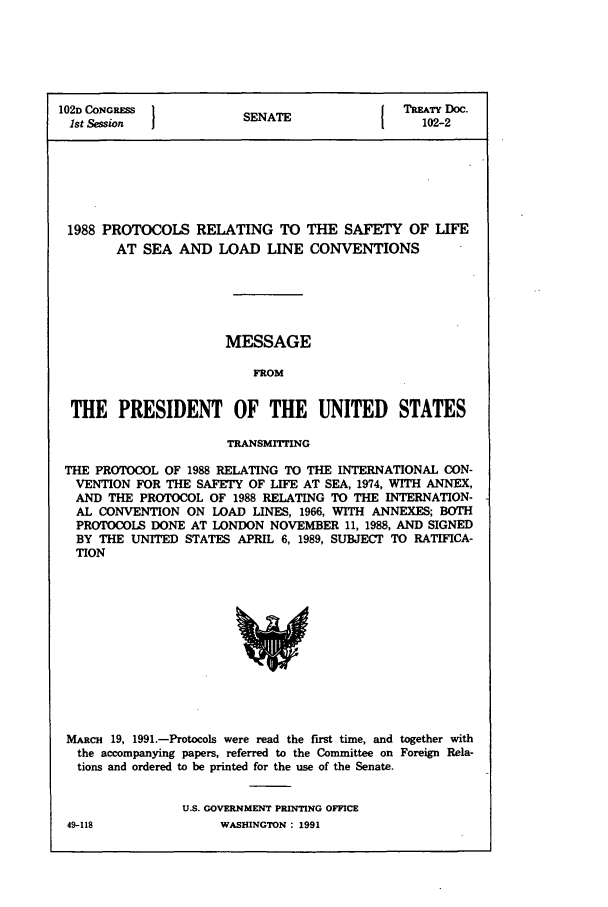 handle is hein.ustreaties/std102002 and id is 1 raw text is: 102D CONGRESSNATE                               TREATY DOC.
1st Session             SENATE                   102-2

1988 PROTOCOLS RELATING TO THE SAFETY OF LIFE
AT SEA AND LOAD LINE CONVENTIONS
MESSAGE
FROM
THE PRESIDENT OF THE UNITED STATES
TRANSMTrMING
THE PROTOCOL OF 1988 RELATING TO THE INTERNATIONAL CON-
VENTION FOR THE SAFETY OF LIFE AT SEA, 1974, WITH ANNEX,
AND THE PROTOCOL OF 1988 RELATING TO THE INTERNATION-
AL CONVENTION ON LOAD LINES, 1966, WITH ANNEXES; BOTH
PROTOCOLS DONE AT LONDON NOVEMBER 11, 1988, AND SIGNED
BY THE UNITED STATES APRIL 6, 1989, SUBJECT TO RATIFICA-
TION

MARCH 19, 1991.-Protocols were read the first time, and together with
the accompanying papers, referred to the Committee on Foreign Rela-
tions and ordered to be printed for the use of the Senate.
U.S. GOVERNMENT PRINTING OFFICE
49-118                    WASHINGTON : 1991


