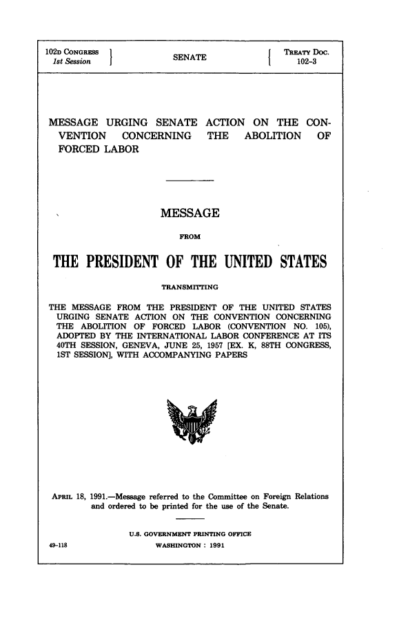 handle is hein.ustreaties/std102003 and id is 1 raw text is: 102D CONGRESS         SNT                 TREATY Doc.
1st Session          SENATE               102-3
MESSAGE URGING SENATE ACTION ON THE CON-
VENTION    CONCERNING     THE   ABOLITION    OF
FORCED LABOR
MESSAGE
FROM
THE PRESIDENT OF THE UNITED STATES
TRANSMrIrnNG
THE MESSAGE FROM THE PRESIDENT OF THE UNITED STATES
URGING SENATE ACTION ON THE CONVENTION CONCERNING
THE ABOLITION OF FORCED LABOR (CONVENTION NO. 105),
ADOPTED BY THE INTERNATIONAL LABOR CONFERENCE AT ITS
40TH SESSION, GENEVA, JUNE 25, 1957 [EX. K, 88TH CONGRESS,
1ST SESSION], WITH ACCOMPANYING PAPERS

APRIL 18, 1991.-Message referred to the Committee on Foreign Relations
and ordered to be printed for the use of the Senate.
U.S. GOVERNMENT PRINTING OFFICE

49-118

WASHINGTON : 1991


