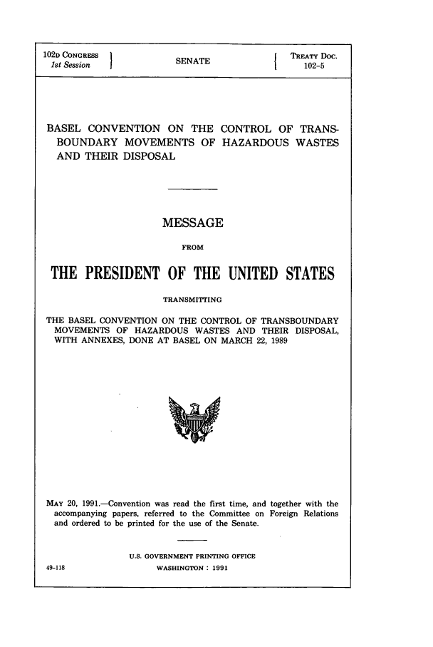 handle is hein.ustreaties/std102005 and id is 1 raw text is: 102D CONGRESS         SNT               TREATY Doc.
1st Session         SENATE               102-5
BASEL CONVENTION ON THE CONTROL OF TRANS-
BOUNDARY MOVEMENTS OF HAZARDOUS WASTES
AND THEIR DISPOSAL
MESSAGE
FROM
THE PRESIDENT OF THE UNITED STATES
TRANSMITTING
THE BASEL CONVENTION ON THE CONTROL OF TRANSBOUNDARY
MOVEMENTS OF HAZARDOUS WASTES AND THEIR DISPOSAL,
WITH ANNEXES, DONE AT BASEL ON MARCH 22, 1989

MAY 20, 1991.-Convention was read the first time, and together with the
accompanying papers, referred to the Committee on Foreign Relations
and ordered to be printed for the use of the Senate.
U.S. GOVERNMENT PRINTING OFFICE

49-118

WASHINGTON : 1991


