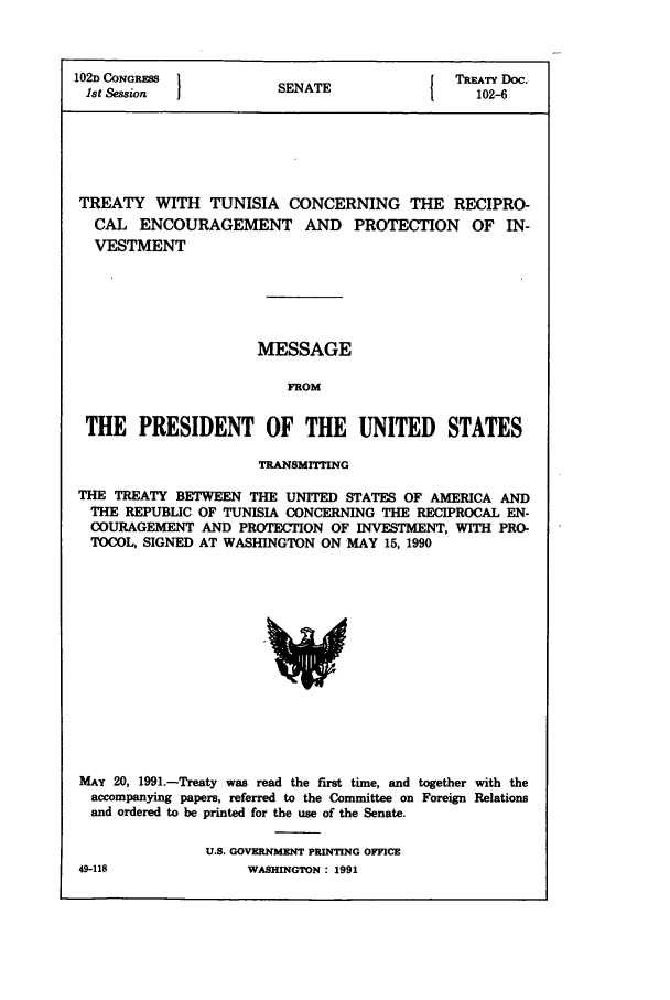 handle is hein.ustreaties/std102006 and id is 1 raw text is: 102D CONGRESS         SNT                TREATY Doc.
1st Session          SENATE               102-6
TREATY WITH TUNISIA CONCERNING THE RECIPRO-
CAL ENCOURAGEMENT AND PROTECTION OF IN-
VESTMENT
MESSAGE
FROM
THE PRESIDENT OF THE UNITED STATES
TRANSMrrTING
THE TREATY BETWEEN THE UNITED STATES OF AMERICA AND
THE REPUBLIC OF TUNISIA CONCERNING THE RECIPROCAL EN-
COURAGEMENT AND PROTECTION OF INVESTMENT, WITH PRO-
TOCOL, SIGNED AT WASHINGTON ON MAY 15, 1990

MAY 20, 1991.-Treaty was read the first time, and together with the
accompanying papers, referred to the Committee on Foreign Relations
and ordered to be printed for the use of the Senate.
U.S. GOVERNMENT PRINTING OFFICE

49-118

WASHINGTON : 1991


