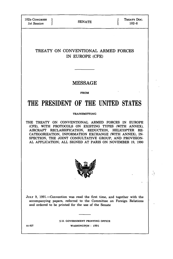 handle is hein.ustreaties/std102008 and id is 1 raw text is: 102D CONGRESS  }NT                                       TREATY Doc.
1st Session  1NT                                          102-8

TREATY ON

CONVENTIONAL ARMED FORCES
IN EUROPE (CFE)

MESSAGE
FROM
THE PRESIDENT OF THE UNITED            STATES
TRANSMITTING
THE TREATY ON CONVENTIONAL ARMED FORCES IN EUROPE
(CFE), WITH PROTOCOLS ON EXISTING TYPES (WITH ANNEX),
AIRCRAFT RECLASSIFICATION, REDUCTION, HELICOPTER RE-
CATEGORIZATION, INFORMATION EXCHANGE (WITH ANNEX), IN-
SPECTION, THE JOINT CONSULTATIVE GROUP, AND PROVISION-
AL APPLICATION; ALL SIGNED AT PARIS ON NOVEMBER 19, 1990

JULY 9, 1991.-Convention was read the first time, and together with the
accompanying papers, referred to the Committee on Foreign Relations
and ordered to be printed for the use of the Senate
U.S. GOVERNMENT PRINTING OFFICE

WASHINGTON : 1991

44-827


