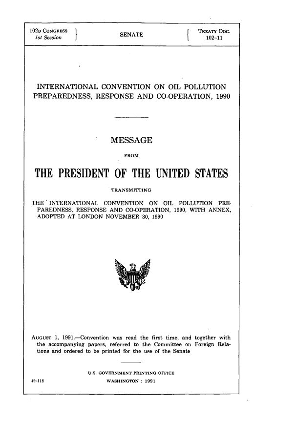 handle is hein.ustreaties/std102011 and id is 1 raw text is: 102D CONGRESS         SENATE             TREATY Doc.
1st Session         SEAE102-11
INTERNATIONAL CONVENTION ON OIL POLLUTION
PREPAREDNESS, RESPONSE AND CO-OPERATION, 1990
MESSAGE
FROM
THE PRESIDENT OF THE UNITED STATES
TRANSMITTING
THE' INTERNATIONAL CONVENTION ON OIL POLLUTION PRE-
PAREDNESS, RESPONSE AND CO-OPERATION, 1990, WITH ANNEX,
ADOPTED AT LONDON NOVEMBER 30, 1990

AUGUST 1, 1991.-Convention was read the first time, and together with
the accompanying papers, referred to the Committee on Foreign Rela-
tions and ordered to be printed for the use of the Senate
U.S. GOVERNMENT PRINTING OFFICE

49-118

WASHINGTON : 1991


