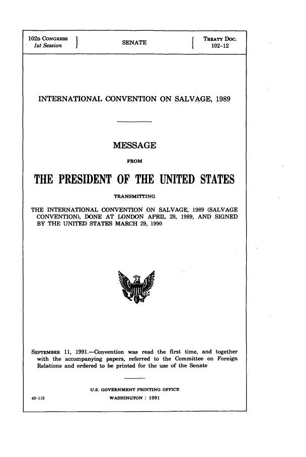 handle is hein.ustreaties/std102012 and id is 1 raw text is: 102D CONGRESS         SENATE              TREATY DOC.
1st Session  1                        1   102-12
INTERNATIONAL CONVENTION ON SALVAGE, 1989
MESSAGE
FROM
THE PRESIDENT OF THE UNITED STATES
TRANSMrTING
THE INTERNATIONAL CONVENTION ON SALVAGE, 1989 (SALVAGE
CONVENTION), DONE AT LONDON APRIL 28, 1989, AND SIGNED
BY THE UNITED STATES MARCH 29, 1990

SEPTEMBER 11, 1991.-Convention was read the first time, and together
with the accompanying papers, referred to the Committee on Foreign
Relations and ordered to be printed for the use of the Senate
U.S. GOVERNMENT PRINTING OFFICE

WASHINGTON : 1991

49-118


