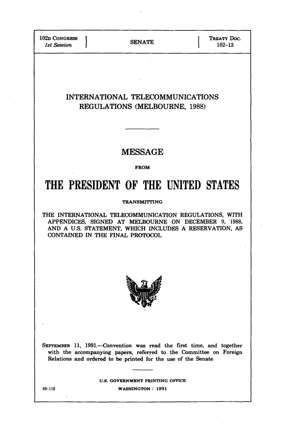 handle is hein.ustreaties/std102013 and id is 1 raw text is: 102D CONGRESS         S                  TREATY Doc.
1st Session          SENATE               102-13
INTERNATIONAL TELECOMMUNICATIONS
REGULATIONS (MELBOURNE, 1988)
MESSAGE
FROM
THE PRESIDENT OF THE UNITED STATES
TRANSMITING
THE INTERNATIONAL TELECOMMUNICATION REGULATIONS, WITH
APPENDICES, SIGNED AT MELBOURNE ON DECEMBER 9, 1988,
AND A U.S. STATEMENT, WHICH INCLUDES A RESERVATION, AS
CONTAINED IN THE FINAL PROTOCOL

SEPTEMBER 11, 1991.-Convention was read the first time, and together
with the accompanying papers, referred to the Committee on Foreign
Relations and ordered to be printed for the use of the Senate
U.S. GOVERNMENT PRINTING OFFICE

49-118

WASHINGTON : 1991


