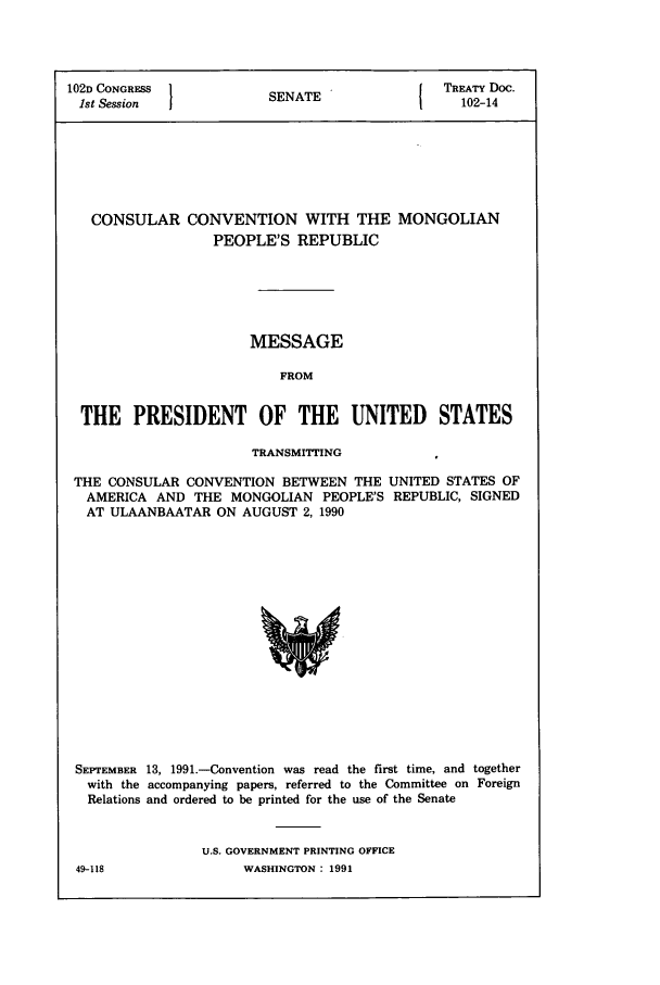handle is hein.ustreaties/std102014 and id is 1 raw text is: 102D CONGRESS 1                        I TREATY Doc.
1st Session          SENATE               102-14
CONSULAR CONVENTION WITH THE MONGOLIAN
PEOPLE'S REPUBLIC
MESSAGE
FROM
THE PRESIDENT OF THE UNITED STATES
TRANSMITTING
THE CONSULAR CONVENTION BETWEEN THE UNITED STATES OF
AMERICA AND THE MONGOLIAN PEOPLE'S REPUBLIC, SIGNED
AT ULAANBAATAR ON AUGUST 2, 1990

SEPTEMBER 13, 1991.-Convention was read the first time, and together
with the accompanying papers, referred to the Committee on Foreign
Relations and ordered to be printed for the use of the Senate
U.S. GOVERNMENT PRINTING OFFICE

49-118

WASHINGTON  1991


