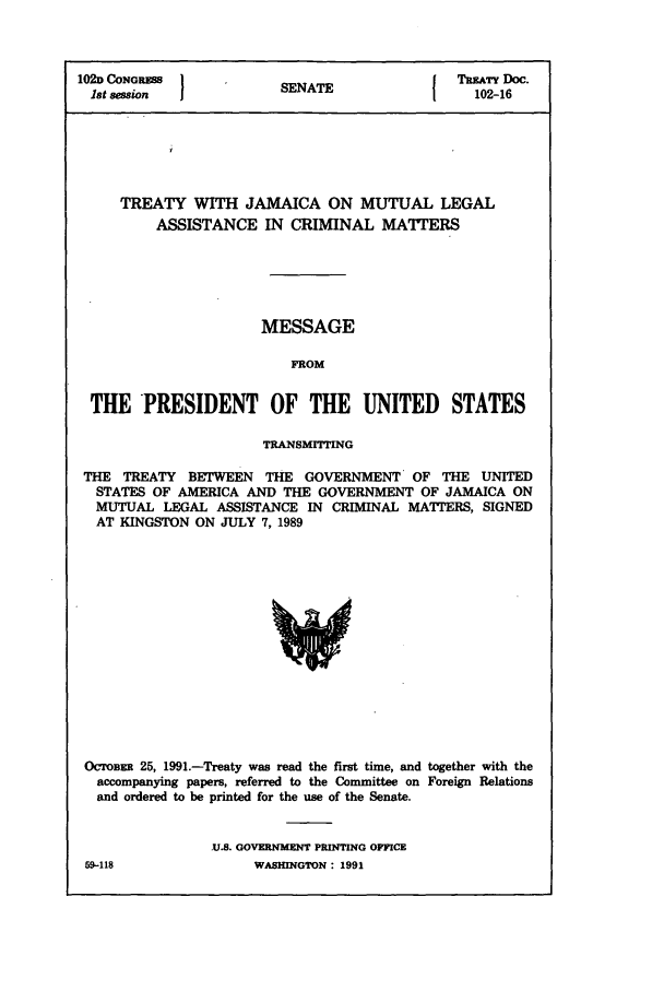 handle is hein.ustreaties/std102016 and id is 1 raw text is: 102D CONGRESS         SENATE              TRmTY Doc.
1st session          SEIE102-16
TREATY WITH JAMAICA ON MUTUAL LEGAL
ASSISTANCE IN CRIMINAL MATTERS
MESSAGE
FROM
THE PRESIDENT OF THE UNITED STATES
TRANSMITTING
THE TREATY BETWEEN THE GOVERNMENT OF THE UNITED
STATES OF AMERICA AND THE GOVERNMENT OF JAMAICA ON
MUTUAL LEGAL ASSISTANCE IN CRIMINAL MATTERS, SIGNED
AT KINGSTON ON JULY 7, 1989

OCTOBs 25, 1991.-Treaty was read the first time, and together with the
accompanying papers, referred to the Committee on Foreign Relations
and ordered to be printed for the use of the Senate.
.U.S. GOVERNMENT PRINTING OFFICE

59-418

WASHINGTON : 1991


