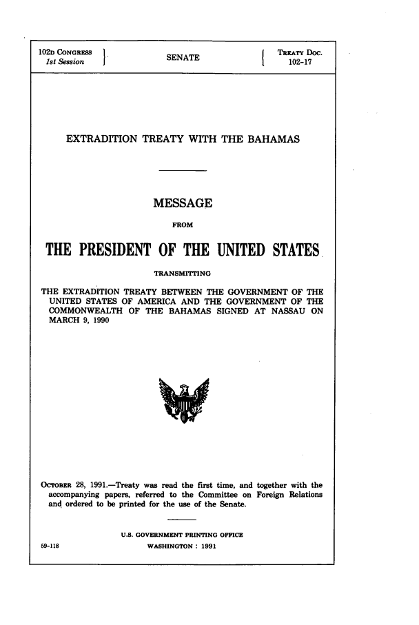 handle is hein.ustreaties/std102017 and id is 1 raw text is: 102D CONGRESS          SENATE             TREATY Doc.
1st Session  1       S                     102-17
EXTRADITION TREATY WITH THE BAHAMAS
MESSAGE
FROM
THE PRESIDENT OF THE UNITED STATES
TRANSMITTING
THE EXTRADITION TREATY BETWEEN THE GOVERNMENT OF THE
UNITED STATES OF AMERICA AND THE GOVERNMENT OF THE
COMMONWEALTH OF THE BAHAMAS SIGNED AT NASSAU ON
MARCH 9, 1990

OCTOBER 28, 1991.-Treaty was read the first time, and together with the
accompanying papers, referred to the Committee on Foreign Relations
and ordered to be printed for the use of the Senate.
U.S. GOVERNMENT PRINTING OFFICE
59-118                     WASHINGTON : 1991


