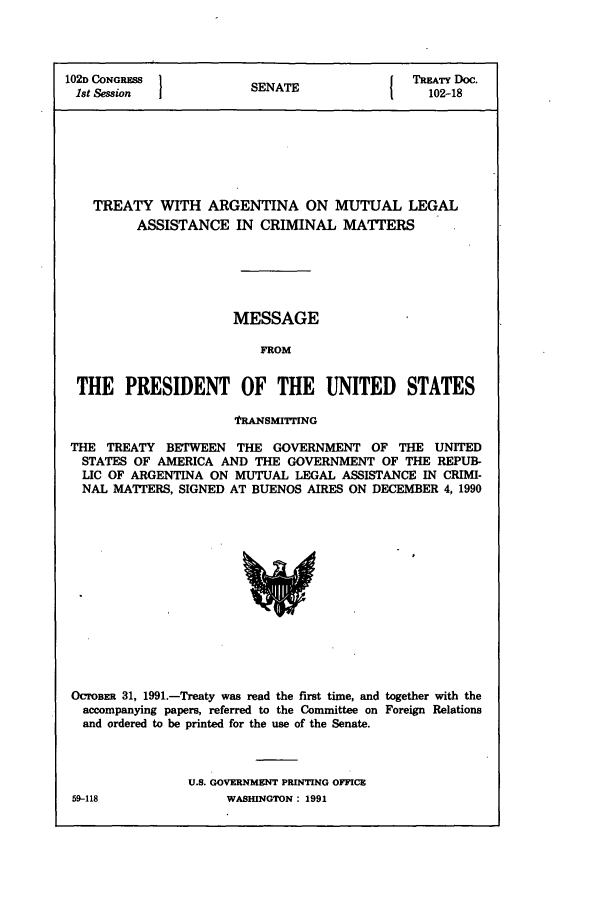 handle is hein.ustreaties/std102018 and id is 1 raw text is: 102D CONGRESS         SENATE              TREATY Doc.
1st Session          SEAE102-18
TREATY WITH ARGENTINA ON MUTUAL LEGAL
ASSISTANCE IN CRIMINAL MATTERS
MESSAGE
FROM
THE PRESIDENT OF THE UNITED             STATES
fRANSMITING
THE TREATY BETWEEN THE GOVERNMENT OF THE UNITED
STATES OF AMERICA AND THE GOVERNMENT OF THE REPUB-
LIC OF ARGENTINA ON MUTUAL LEGAL ASSISTANCE IN CRIMI-
NAL MATrERS, SIGNED AT BUENOS AIRES ON DECEMBER 4, 1990

OcrosER 31, 1991.-Treaty was read the first time, and together with the
accompanying papers, referred to the Committee on Foreign Relations
and ordered to be printed for the use of the Senate.
U.S. GOVERNMENT PRINTING OFFICE

59-118

WASHINGTON : 1991



