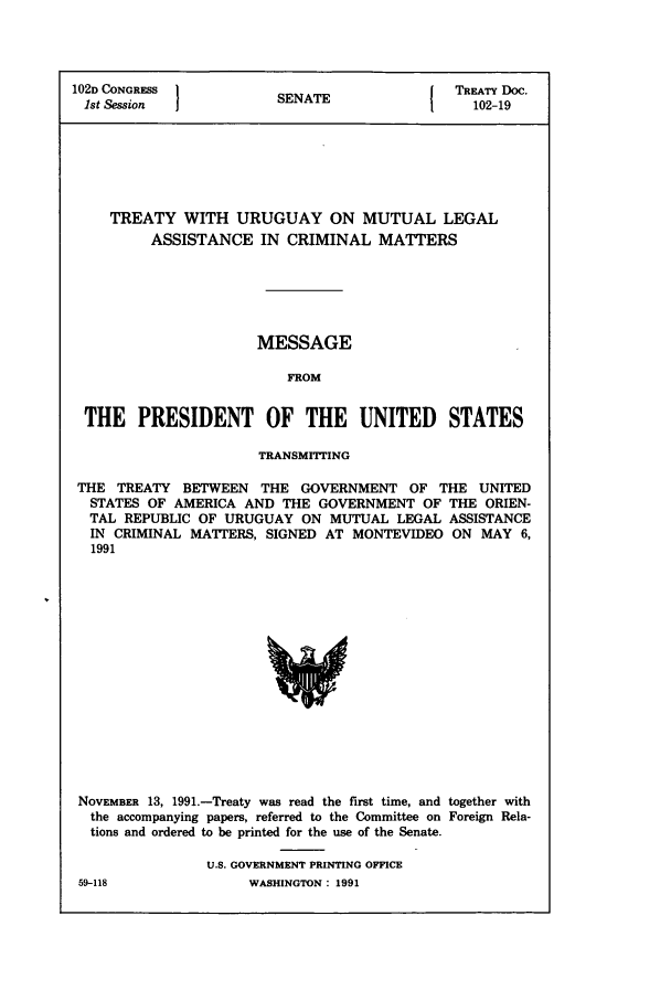 handle is hein.ustreaties/std102019 and id is 1 raw text is: 102D CONGRESS         SNT                TREATY Doc.
1st Session          SENATE               102-19
TREATY WITH URUGUAY ON MUTUAL LEGAL
ASSISTANCE IN CRIMINAL MATTERS
MESSAGE
FROM
THE PRESIDENT OF THE UNITED STATES
TRANSMITTING
THE TREATY BETWEEN THE GOVERNMENT OF THE UNITED
STATES OF AMERICA AND THE GOVERNMENT OF THE ORIEN-
TAL REPUBLIC OF URUGUAY ON MUTUAL LEGAL ASSISTANCE
IN CRIMINAL MATTERS, SIGNED AT MONTEVIDEO ON MAY 6,
1991

NOVEMBER 13, 1991.-Treaty was read the first time, and together with
the accompanying papers, referred to the Committee on Foreign Rela-
tions and ordered to be printed for the use of the Senate.
U.S. GOVERNMENT PRINTING OFFICE

59-118

WASHINGTON : 1991


