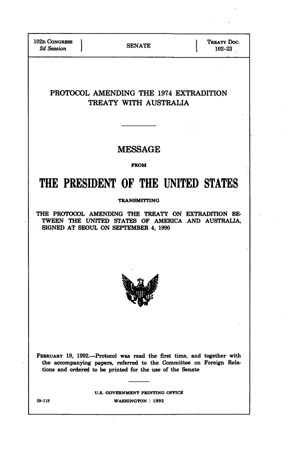 handle is hein.ustreaties/std102023 and id is 1 raw text is: 102D CONGRESS    SENATE         TREATY Doc.
2d Session      SEAE102-23
PROTOCOL AMENDING THE 1974 EXTRADITION
TREATY WITH AUSTRALIA
MESSAGE
FROM
THE PRESIDENT OF THE UNITED STATES

TRANSMITTING

THE PROTOCOL AMENDING THE TREATY ON
TWEEN THE UNITED STATES OF AMERICA
SIGNED AT SEOUL ON SEPTEMBER 4, 1990

EXTRADITION BE-
AND AUSTRALIA,

FEBRUARY 19, 1992.-Protocol was read the first time, and together with
-the accompanying papers, referred to the Committee on Foreign Rela-
tions and ordered to be printed for the use of the Senate
U.S. GOVERNMENT PRINTING OFFICE
59-118                    WASHINGTON : 1992


