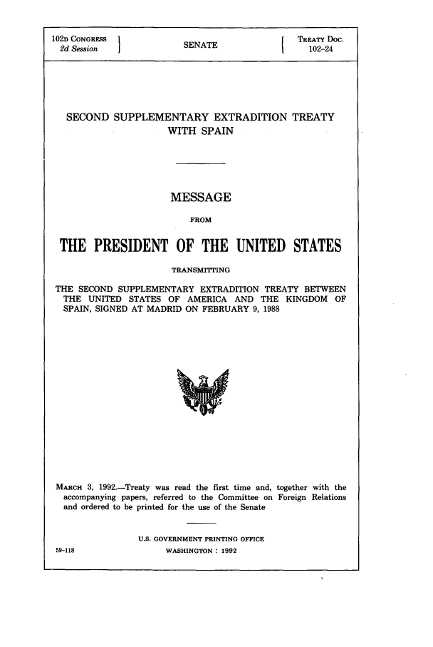 handle is hein.ustreaties/std102024 and id is 1 raw text is: 102D CONGRESS         S A                TREATY Doc.
2d Session           SENATE               102-24
SECOND SUPPLEMENTARY EXTRADITION TREATY
WITH SPAIN
MESSAGE
FROM
THE PRESIDENT OF THE UNITED STATES
TRANSMITTING
THE SECOND SUPPLEMENTARY EXTRADITION TREATY BETWEEN
THE UNITED STATES OF AMERICA AND THE KINGDOM OF
SPAIN, SIGNED AT MADRID ON FEBRUARY 9, 1988

MARCH 3, 1992.-Treaty was read the first time and, together with the
accompanying papers, referred to the Committee on Foreign Relations
and ordered to be printed for the use of the Senate
U.S. GOVERNMENT PRINTING OFFICE

59-118

WASHINGTON : 1992


