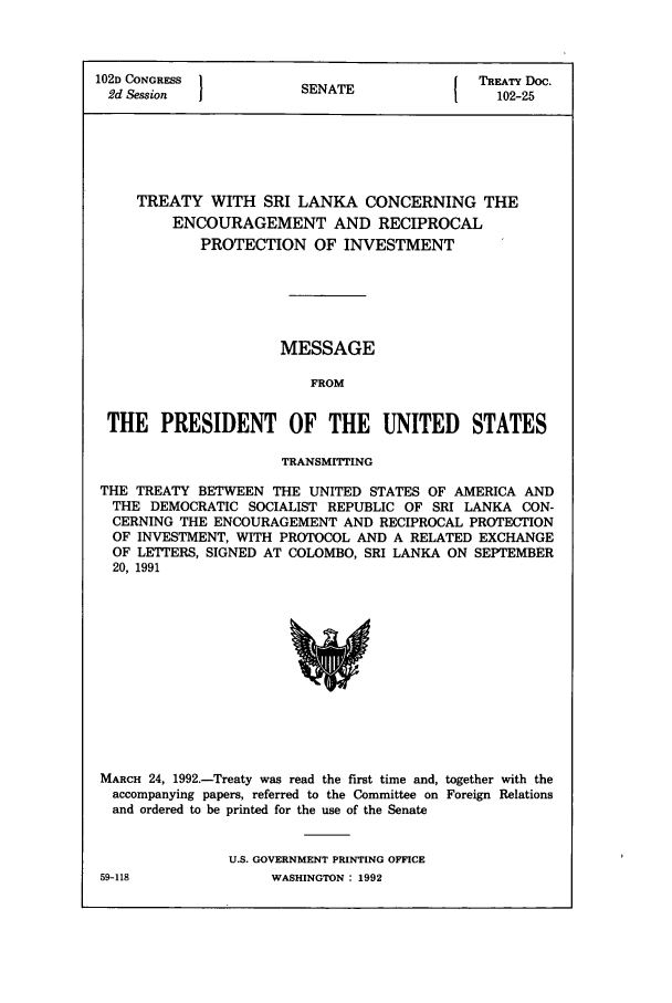 handle is hein.ustreaties/std102025 and id is 1 raw text is: 102D CONGRESS 1NT                         TREATY Doc.
2d Session           SENATE1               102-25
TREATY WITH SRI LANKA CONCERNING THE
ENCOURAGEMENT AND RECIPROCAL
PROTECTION OF INVESTMENT
MESSAGE
FROM
THE PRESIDENT OF THE UNITED STATES
TRANSMITTING
THE TREATY BETWEEN THE UNITED STATES OF AMERICA AND
THE DEMOCRATIC SOCIALIST REPUBLIC OF SRI LANKA CON-
CERNING THE ENCOURAGEMENT AND RECIPROCAL PROTECTION
OF INVESTMENT, WITH PROTOCOL AND A RELATED EXCHANGE
OF LETTERS, SIGNED AT COLOMBO, SRI LANKA ON SEPTEMBER
20, 1991

MARCH 24, 1992.-Treaty was read the first time and, together with the
accompanying papers, referred to the Committee on Foreign Relations
and ordered to be printed for the use of the Senate
U.S. GOVERNMENT PRINTING OFFICE

59-118

WASHINGTON : 1992


