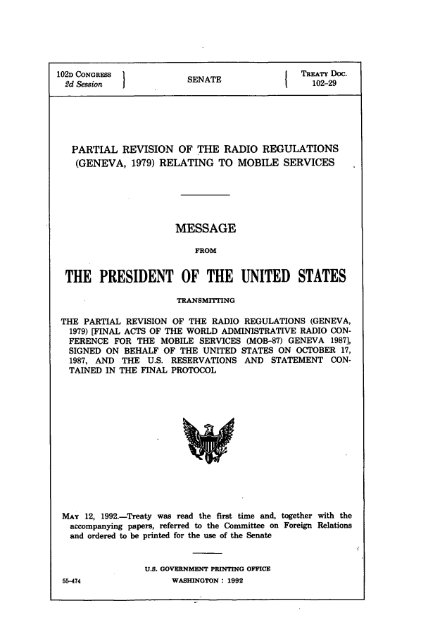 handle is hein.ustreaties/std102029 and id is 1 raw text is: 102D CONGRESS         SENATE              TREATY Doc.
2d Session                                102-29
PARTIAL REVISION OF THE RADIO REGULATIONS
(GENEVA, 1979) RELATING TO MOBILE SERVICES
MESSAGE
FROM
THE PRESIDENT OF THE UNITED STATES
TRANSMITTING
THE PARTIAL REVISION OF THE RADIO REGULATIONS (GENEVA,
1979) [FINAL ACTS OF THE WORLD ADMINISTRATIVE RADIO CON-
FERENCE FOR THE MOBILE SERVICES (MOB-87) GENEVA 1987],
SIGNED ON BEHALF OF THE UNITED STATES ON OCTOBER 17,
1987, AND THE U.S. RESERVATIONS AND STATEMENT CON-
TAINED IN THE FINAL PROTOCOL

MAY 12, 1992.-Treaty was read the first time and, together with the
accompanying papers, referred to the Committee on Foreign Relations
and ordered to be printed for the use of the Senate
U.S. GOVERNMENT PRINTING OFFICE

55-474

WASHINGTON : 1992


