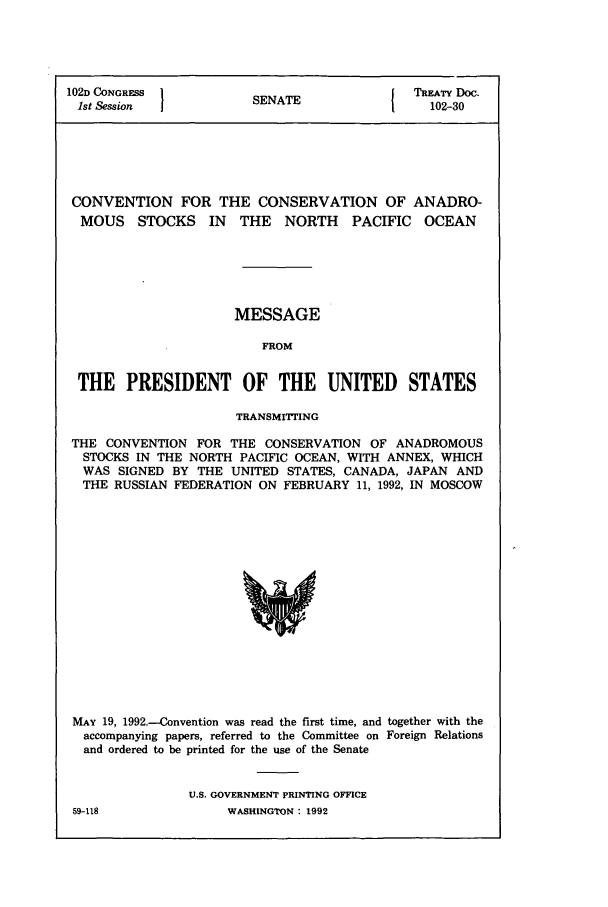 handle is hein.ustreaties/std102030 and id is 1 raw text is: 102D CONGRESS        S   TTREATY DOC.
1st Session         SENATE              102-30
CONVENTION FOR THE CONSERVATION OF ANADRO-
MOUS STOCKS IN THE NORTH PACIFIC OCEAN
MESSAGE
FROM
THE PRESIDENT OF THE UNITED STATES
TRANSMITING
THE CONVENTION FOR THE CONSERVATION OF ANADROMOUS
STOCKS IN THE NORTH PACIFIC OCEAN, WITH ANNEX, WHICH
WAS SIGNED BY THE UNITED STATES, CANADA, JAPAN AND
THE RUSSIAN FEDERATION ON FEBRUARY 11, 1992, IN MOSCOW

MAY 19, 1992.-Convention was read the first time, and together with the
accompanying papers, referred to the Committee on Foreign Relations
and ordered to be printed for the use of the Senate
U.S. GOVERNMENT PRINTING OFFICE
59-118                    WASHINGTON : 1992


