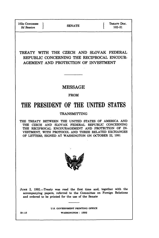 handle is hein.ustreaties/std102031 and id is 1 raw text is: 102D CONGRESS         S A                TREATY Doc.
2d Session          SENATE               102-31
TREATY WITH THE CZECH AND SLOVAK FEDERAL
REPUBLIC CONCERNING THE RECIPROCAL ENCOUR-
AGEMENT AND PROTECTION OF INVESTMENT
MESSAGE
FROM
THE PRESIDENT OF THE UNITED STATES
TRANSMrWING
THE TREATY BETWEEN THE UNITED STATES OF AMERICA AND
THE CZECH AND SLOVAK FEDERAL REPUBLIC CONCERNING
THE RECIPROCAL ENCOURAGEMENT AND PROTECTION OF IN-
VESTMENT, WITH PROTOCOL AND THREE RELATED EXCHANGES
OF LETTERS, SIGNED AT WASHINGTON ON OCTOBER 22, 1991

JUNE 2, 1992.-Treaty was read the first time and, together with the
accompanying papers, referred to the Committee on Foreign Relations
and ordered to be printed for the use of the Senate
U.S. GOVERNMENT PRINTING OFFICE

59-118

WASHINGTON : 1992


