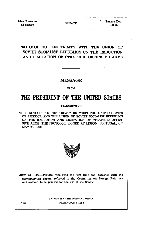 handle is hein.ustreaties/std102032 and id is 1 raw text is: 102D CONGRESS            SNT                  TREATY Doc.
2d Sessio              SENATE                  102-32
PROTOCOL TO THE TREATY WITH           THE UNION OF
SOVIET SOCIALIST REPUBLICS ON THE REDUCTION
AND LIMITATION OF STRATEGIC OFFENSIVE ARMS
MESSAGE
FROM
THE PRESIDENT OF THE UNITED STATES
TRANSMITTING
THE PROTOCOL TO THE TREATY BETWEEN THE UNITED STATES
OF AMERICA AND THE UNION OF SOVIET SOCIALIST REPUBLICS
ON THE REDUCTION AND LIMITATION OF STRATEGIC OFFEN-
SIVE ARMS (THE PROTOCOL) SIGNED AT LISBON, PORTUGAL, ON
MAY 23, 1992
JUNE 23, 1992.-Protocol was read the first time and, together with the
accompanying papers, referred to the Committee on Foreign Relations
and ordered to be printed for the use of the Senate

U.S. GOVERNMENT PRINTING OFFICE
WASHINGTON : 1992

59-118


