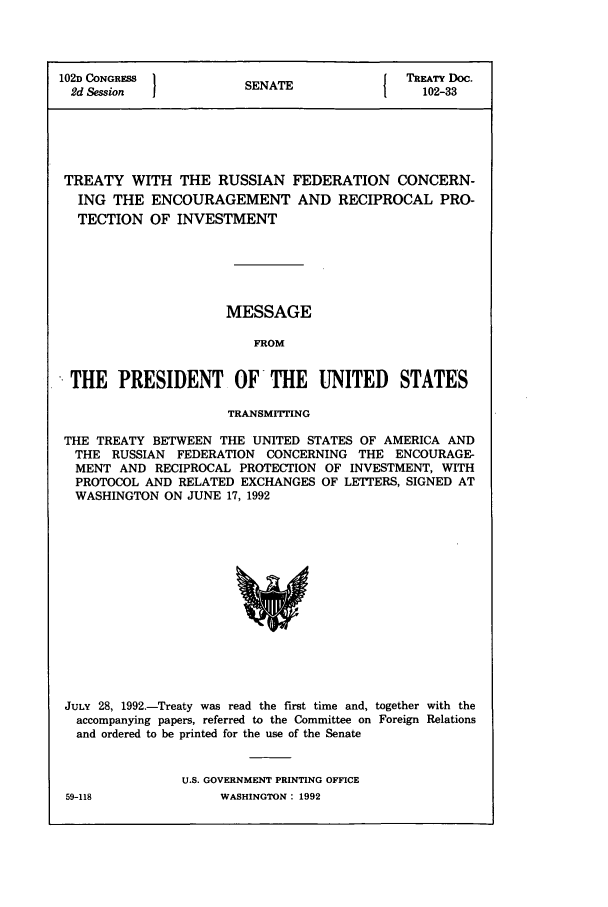 handle is hein.ustreaties/std102033 and id is 1 raw text is: 102D CONGRESS         SNT               TREATY Doc.
2d Session          SENAE1               102-33
TREATY WITH THE RUSSIAN FEDERATION CONCERN-
ING THE ENCOURAGEMENT AND RECIPROCAL PRO-
TECTION OF INVESTMENT
MESSAGE
FROM
THE PRESIDENT OF THE UNITED STATES
TRANSMITTING
THE TREATY BETWEEN THE UNITED STATES OF AMERICA AND
THE RUSSIAN FEDERATION CONCERNING THE ENCOURAGE-
MENT AND RECIPROCAL PROTECTION OF INVESTMENT, WITH
PROTOCOL AND RELATED EXCHANGES OF LETTERS, SIGNED AT
WASHINGTON ON JUNE 17, 1992

JULY 28, 1992.-Treaty was read the first time and, together with the
accompanying papers, referred to the Committee on Foreign Relations
and ordered to be printed for the use of the Senate
U.S. GOVERNMENT PRINTING OFFICE

59-118

WASHINGTON : 1992


