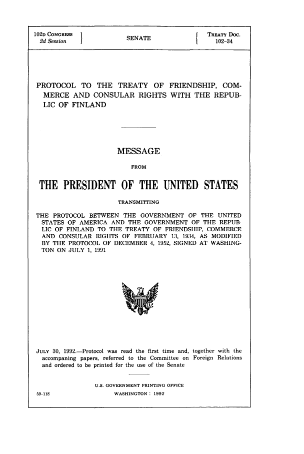 handle is hein.ustreaties/std102034 and id is 1 raw text is: 102D CONGRESS          S ETTREATY Doc.
2d Session  jSENATE                         102-34

PROTOCOL TO THE TREATY OF
MERCE AND CONSULAR RIGHTS
LIC OF FINLAND

FRIENDSHIP, COM-
WITH THE REPUB-

MESSAGE
FROM
THE PRESIDENT OF THE UNITED STATES
TRANSMITTING
THE PROTOCOL BETWEEN THE GOVERNMENT OF THE UNITED
STATES OF AMERICA AND THE GOVERNMENT OF THE REPUB-
LIC OF FINLAND TO THE TREATY OF FRIENDSHIP, COMMERCE
AND CONSULAR RIGHTS OF FEBRUARY 13, 1934, AS MODIFIED
BY THE PROTOCOL OF DECEMBER 4, 1952, SIGNED AT WASHING-
TON ON JULY 1, 1991

JULY 30, 1992.-Protocol was read the first time and, together with the
accompaning papers, referred to the Committee on Foreign Relations
and ordered to be printed for the use of the Senate
U.S. GOVERNMENT PRINTING OFFICE

59-118

WASHINGTON : 1992


