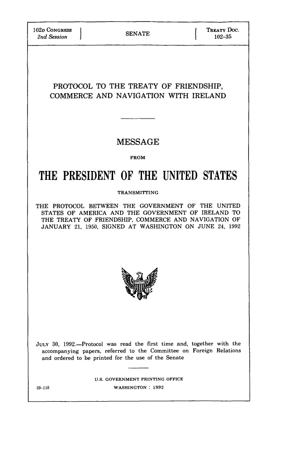 handle is hein.ustreaties/std102035 and id is 1 raw text is: 1 02D CONGRESS        S A                TREATY DOC.
2nd Session          SENATE               102-35
PROTOCOL TO THE TREATY OF FRIENDSHIP,
COMMERCE AND NAVIGATION WITH IRELAND
MESSAGE
FROM
THE PRESIDENT OF THE UNITED STATES
TRANSMITTING
THE PROTOCOL BETWEEN THE GOVERNMENT OF THE UNITED
STATES OF AMERICA AND THE GOVERNMENT OF IRELAND TO
THE TREATY OF FRIENDSHIP, COMMERCE AND NAVIGATION OF
JANUARY 21, 1950, SIGNED AT WASHINGTON ON JUNE 24, 1992

JULY 30, 1992.-Protocol was read the first time and, together with the
accompanying papers, referred to the Committee on Foreign Relations
and ordered to be printed for the use of the Senate
U.S. GOVERNMENT PRINTING OFFICE

59-118

WASHINGTON : 1992


